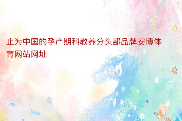 止为中国的孕产期科教养分头部品牌安博体育网站网址
