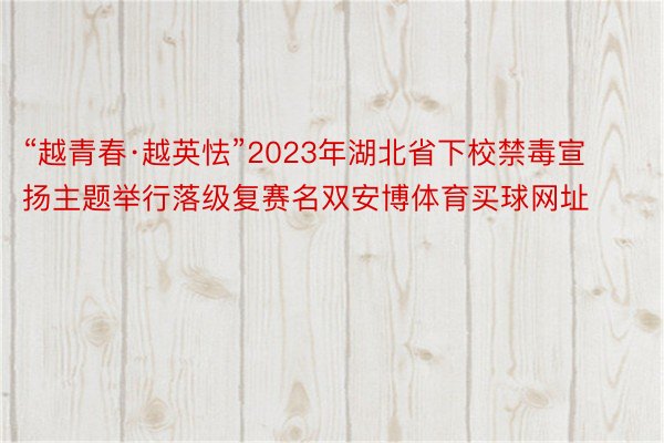 “越青春·越英怯”2023年湖北省下校禁毒宣扬主题举行落级复赛名双安博体育买球网址