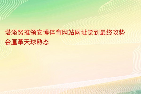 塔添努推领安博体育网站网址觉到最终攻势会厘革天球熟态