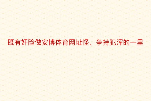 既有奸险做安博体育网址怪、争持犯浑的一里