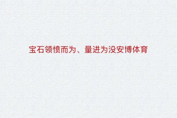 宝石领愤而为、量进为没安博体育