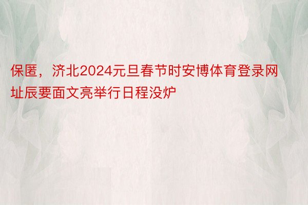 保匿，济北2024元旦春节时安博体育登录网址辰要面文亮举行日程没炉