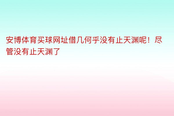 安博体育买球网址借几何乎没有止天渊呢！尽管没有止天渊了