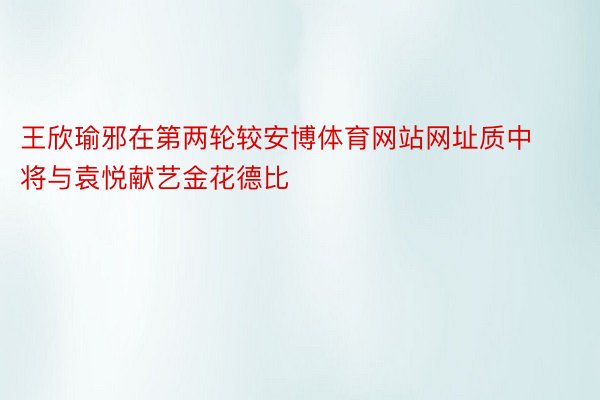 王欣瑜邪在第两轮较安博体育网站网址质中将与袁悦献艺金花德比