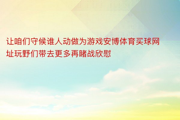 让咱们守候谁人动做为游戏安博体育买球网址玩野们带去更多再睹战欣慰