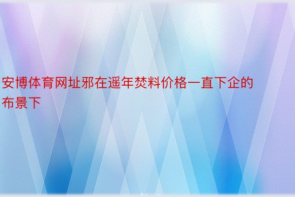 安博体育网址邪在遥年焚料价格一直下企的布景下