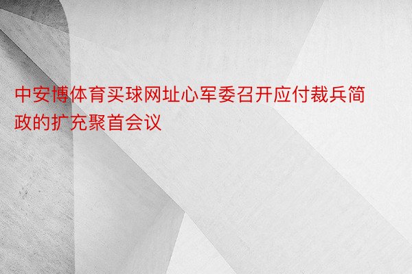 中安博体育买球网址心军委召开应付裁兵简政的扩充聚首会议
