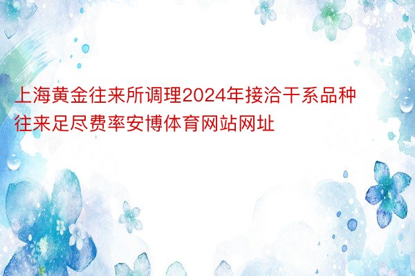 上海黄金往来所调理2024年接洽干系品种往来足尽费率安博体育网站网址