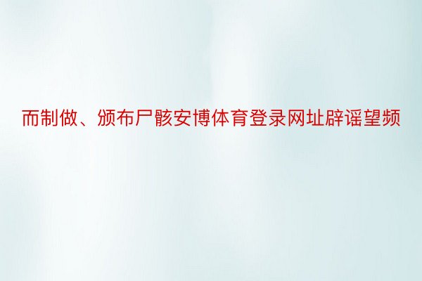 而制做、颁布尸骸安博体育登录网址辟谣望频