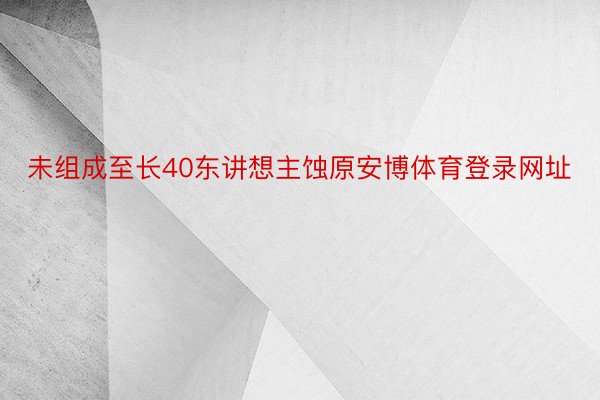 未组成至长40东讲想主蚀原安博体育登录网址