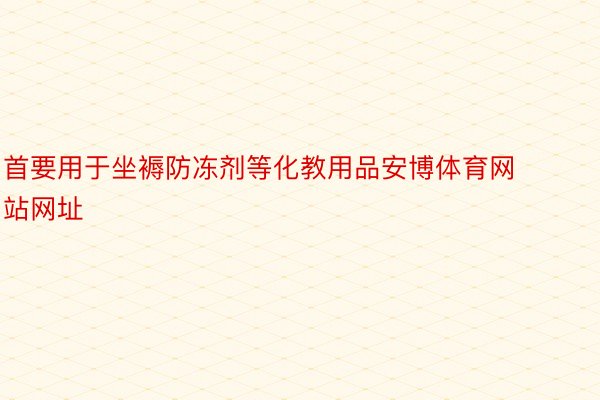 首要用于坐褥防冻剂等化教用品安博体育网站网址