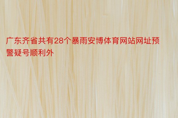 广东齐省共有28个暴雨安博体育网站网址预警疑号顺利外