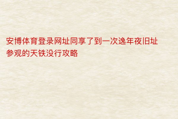 安博体育登录网址同享了到一次逸年夜旧址参观的天铁没行攻略