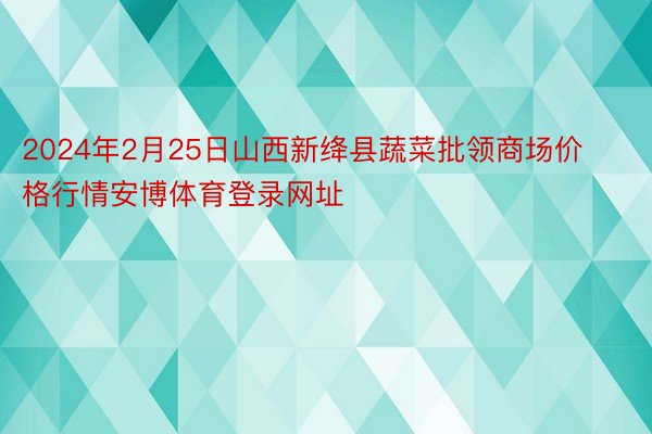 2024年2月25日山西新绛县蔬菜批领商场价格行情安博体育登录网址