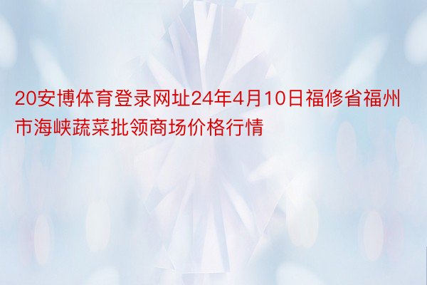 20安博体育登录网址24年4月10日福修省福州市海峡蔬菜批领商场价格行情