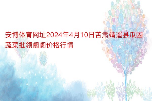 安博体育网址2024年4月10日苦肃靖遥县瓜因蔬菜批领阛阓价格行情