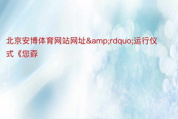 北京安博体育网站网址&rdquo;运行仪式《您孬