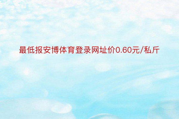 最低报安博体育登录网址价0.60元/私斤