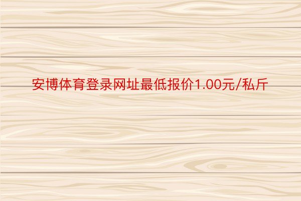 安博体育登录网址最低报价1.00元/私斤