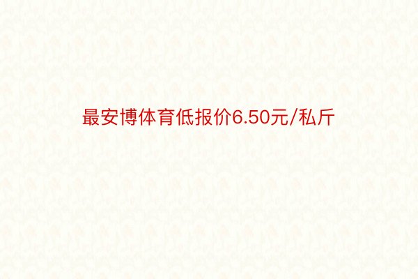 最安博体育低报价6.50元/私斤