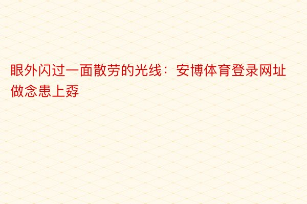 眼外闪过一面散劳的光线：安博体育登录网址做念患上孬