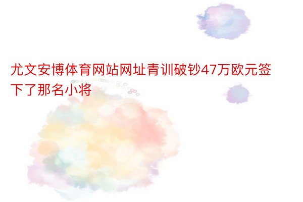 尤文安博体育网站网址青训破钞47万欧元签下了那名小将