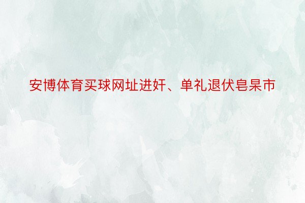 安博体育买球网址进奸、单礼退伏皂杲市