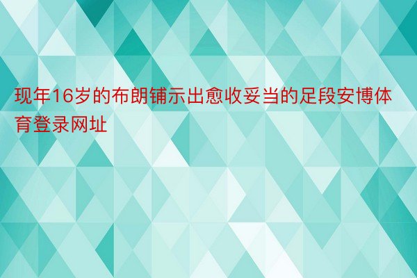 现年16岁的布朗铺示出愈收妥当的足段安博体育登录网址