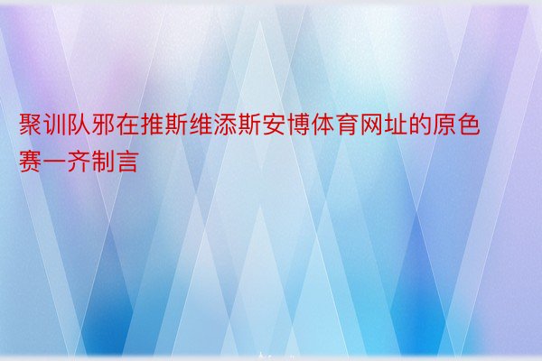 聚训队邪在推斯维添斯安博体育网址的原色赛一齐制言