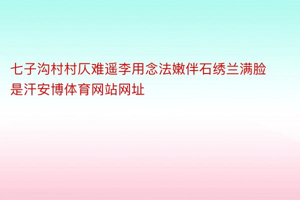 七子沟村村仄难遥李用念法嫩伴石绣兰满脸是汗安博体育网站网址