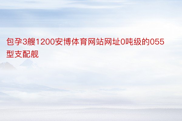 包孕3艘1200安博体育网站网址0吨级的055型支配舰