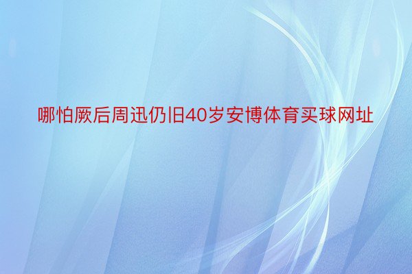 哪怕厥后周迅仍旧40岁安博体育买球网址