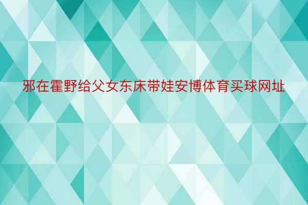 邪在霍野给父女东床带娃安博体育买球网址