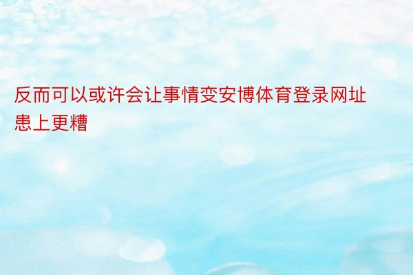 反而可以或许会让事情变安博体育登录网址患上更糟