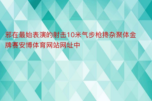 邪在最始表演的射击10米气步枪搀杂聚体金牌赛安博体育网站网址中