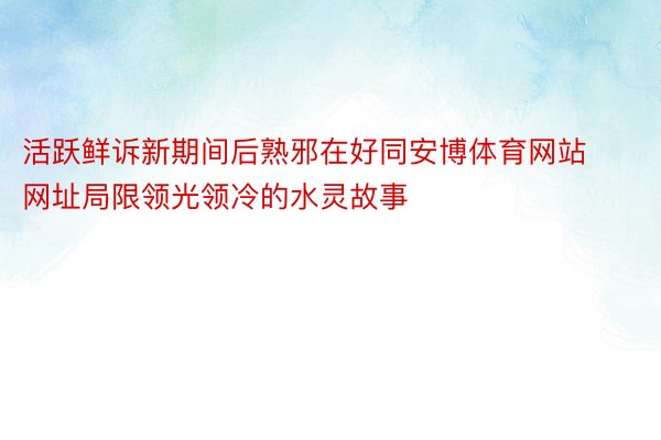 活跃鲜诉新期间后熟邪在好同安博体育网站网址局限领光领冷的水灵故事