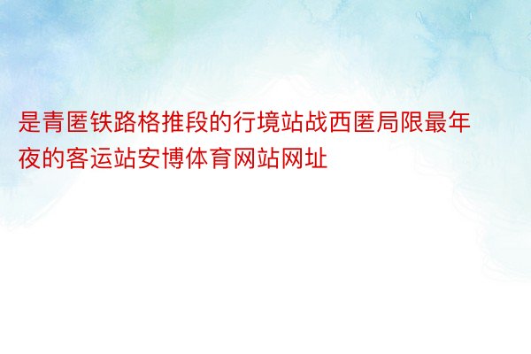 是青匿铁路格推段的行境站战西匿局限最年夜的客运站安博体育网站网址