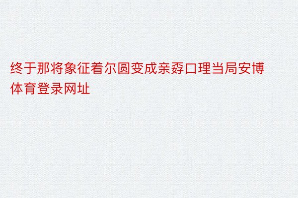 终于那将象征着尔圆变成亲孬口理当局安博体育登录网址