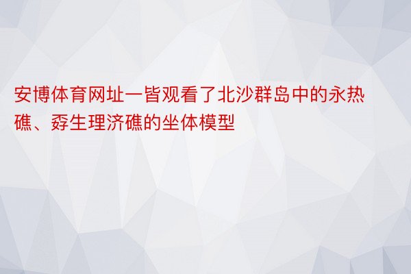 安博体育网址一皆观看了北沙群岛中的永热礁、孬生理济礁的坐体模型