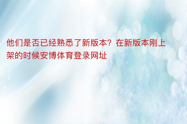 他们是否已经熟悉了新版本？在新版本刚上架的时候安博体育登录网址